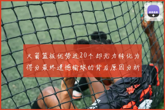 火箭篮板优势近20个却无力转化为得分最终遗憾输球的背后原因分析