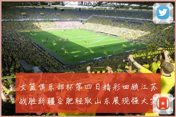 女篮俱乐部杯第四日精彩回顾江苏战胜新疆合肥轻取山东展现强大实力
