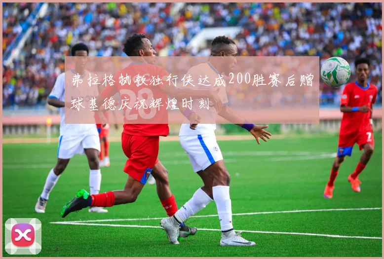 弗拉格执教独行侠达成200胜赛后赠球基德庆祝辉煌时刻