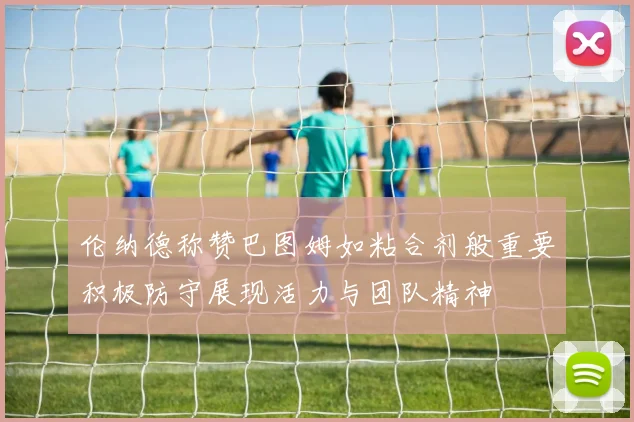伦纳德称赞巴图姆如粘合剂般重要积极防守展现活力与团队精神