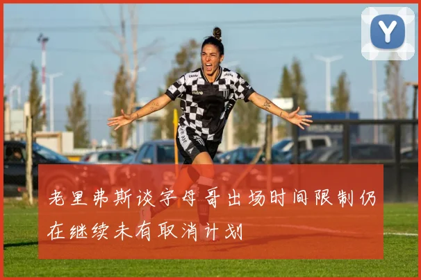 老里弗斯谈字母哥出场时间限制仍在继续未有取消计划