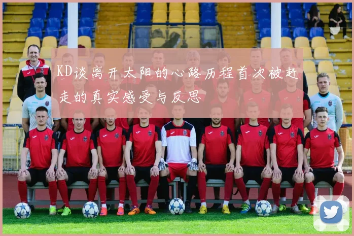 KD谈离开太阳的心路历程首次被赶走的真实感受与反思