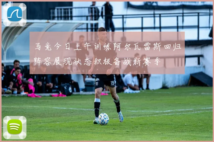 马竞今日上午训练阿尔瓦雷斯回归阵容展现状态积极备战新赛季